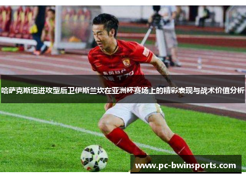 哈萨克斯坦进攻型后卫伊斯兰坎在亚洲杯赛场上的精彩表现与战术价值分析